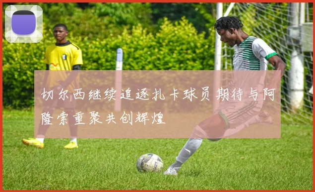 切尔西继续追逐扎卡球员期待与阿隆索重聚共创辉煌
