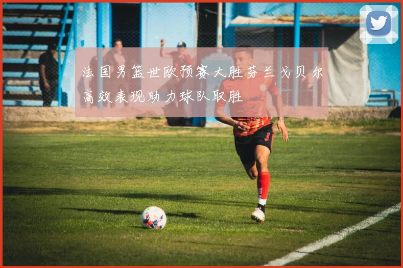 法国男篮世欧预赛大胜芬兰戈贝尔高效表现助力球队取胜