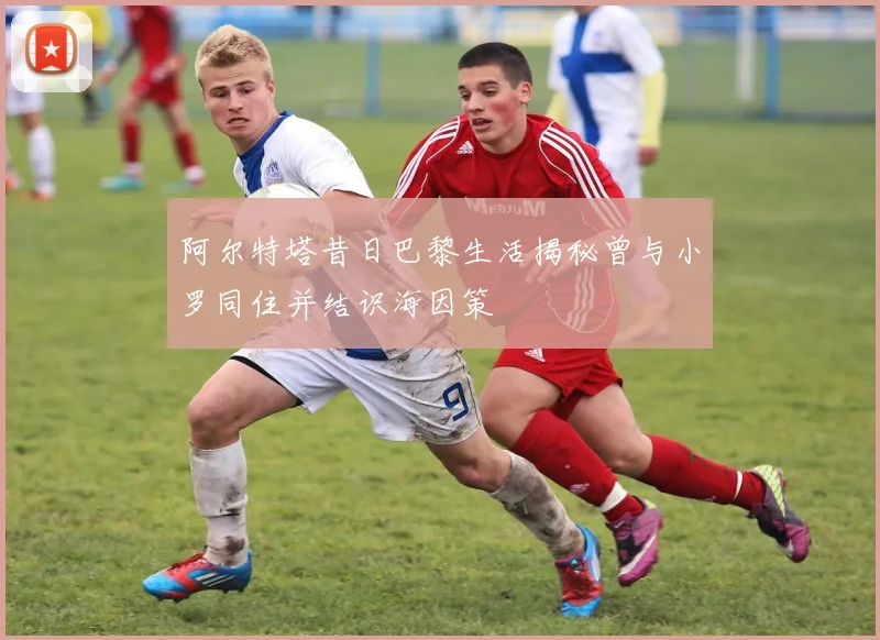 阿尔特塔昔日巴黎生活揭秘曾与小罗同住并结识海因策