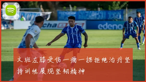 文班左膝受伤一瘸一拐拒绝治疗坚持训练展现坚韧精神