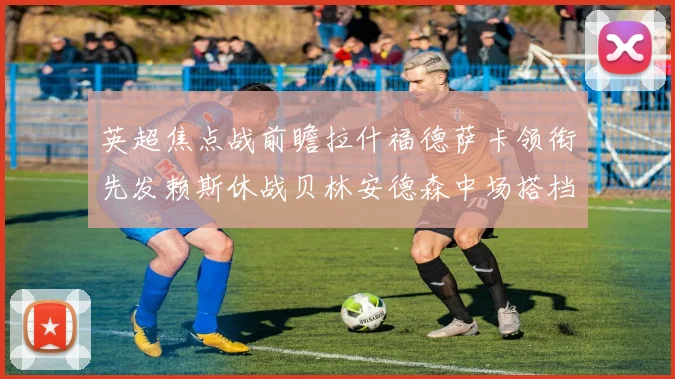 英超焦点战前瞻拉什福德萨卡领衔先发赖斯休战贝林安德森中场搭档