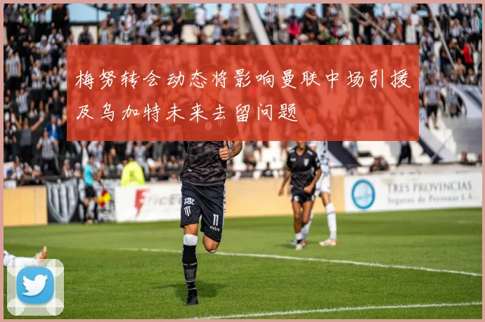 梅努转会动态将影响曼联中场引援及乌加特未来去留问题