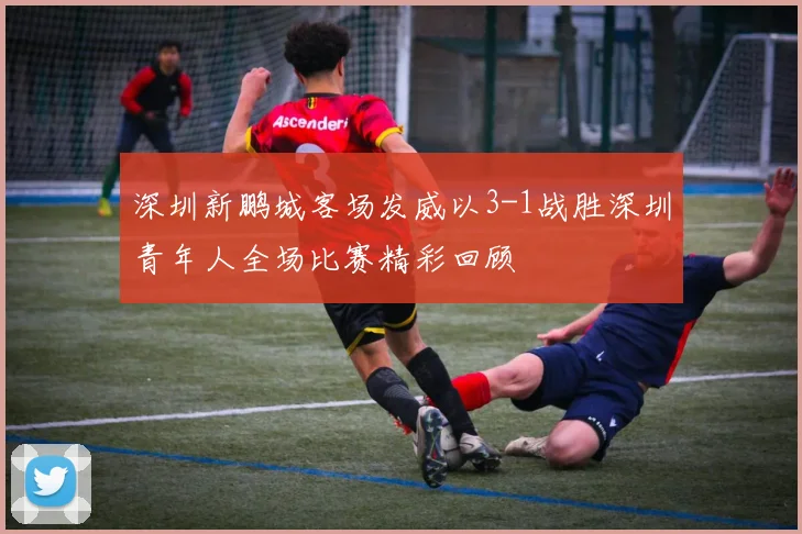 深圳新鹏城客场发威以3-1战胜深圳青年人全场比赛精彩回顾