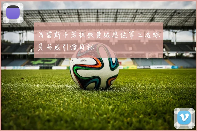 马雷斯卡若执教曼城恩佐等三名球员或成引援目标