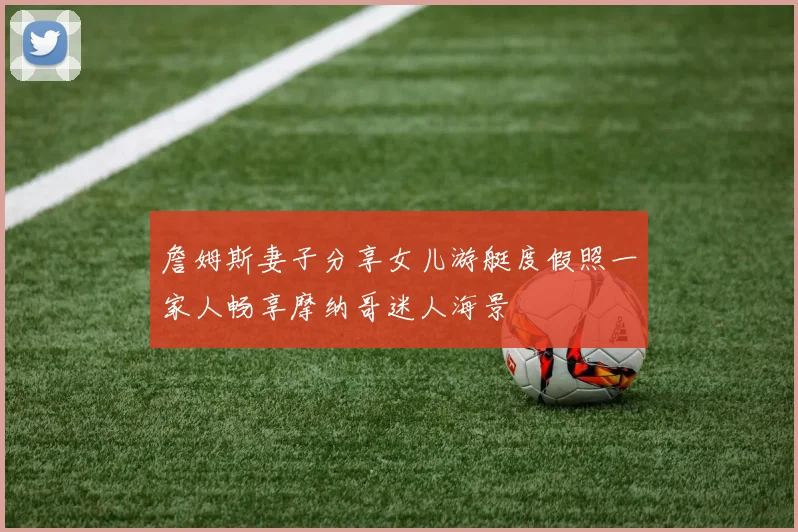 詹姆斯妻子分享女儿游艇度假照一家人畅享摩纳哥迷人海景