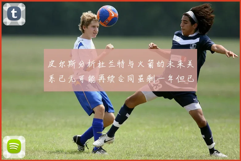 皮尔斯分析杜兰特与火箭的未来关系已无可能再续合同虽剩一年但已破裂