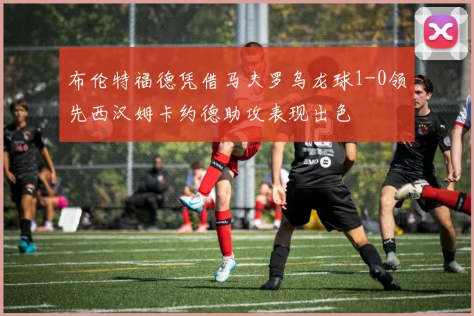布伦特福德凭借马夫罗乌龙球1-0领先西汉姆卡约德助攻表现出色